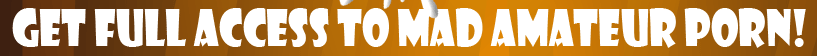 GET FULL ACCESS TO MAD AMATEUR PORN!
